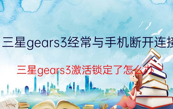 三星gears3经常与手机断开连接 三星gears3激活锁定了怎么办？